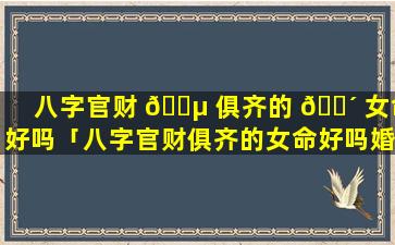 八字官财 🌵 俱齐的 🐴 女命好吗「八字官财俱齐的女命好吗婚姻如何」